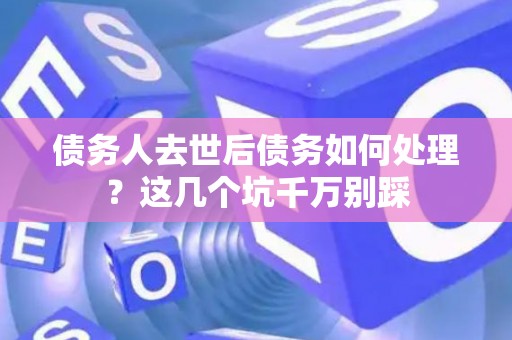 债务人去世后债务如何处理？这几个坑千万别踩